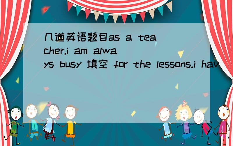 几道英语题目as a teacher,i am always busy 填空 for the lessons.i hav