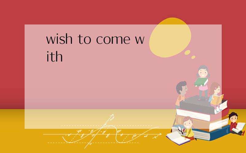 wish to come with