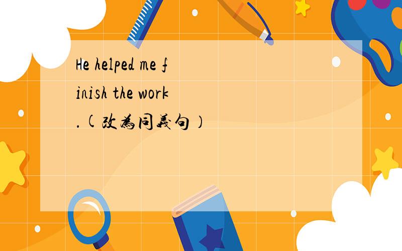 He helped me finish the work.(改为同义句）