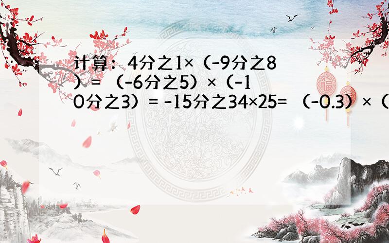 计算：4分之1×（-9分之8）= （-6分之5）×（-10分之3）= -15分之34×25= （-0.3）×（-7分之1