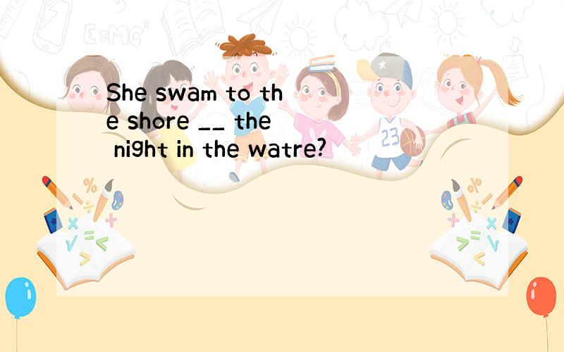 She swam to the shore __ the night in the watre?
