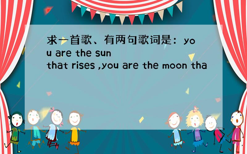 求一首歌、有两句歌词是：you are the sun that rises ,you are the moon tha