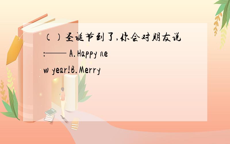 （）圣诞节到了,你会对朋友说：—— A.Happy new year!B.Merry