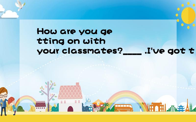 How are you getting on with your classmates?____ .I've got t