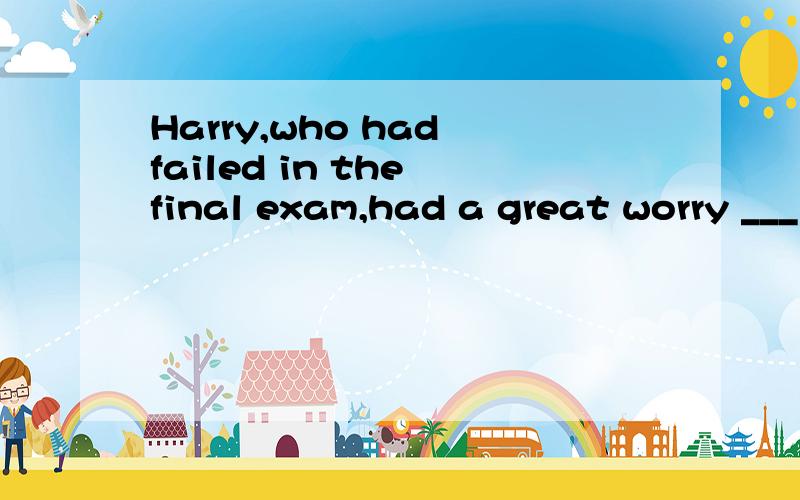 Harry,who had failed in the final exam,had a great worry ___