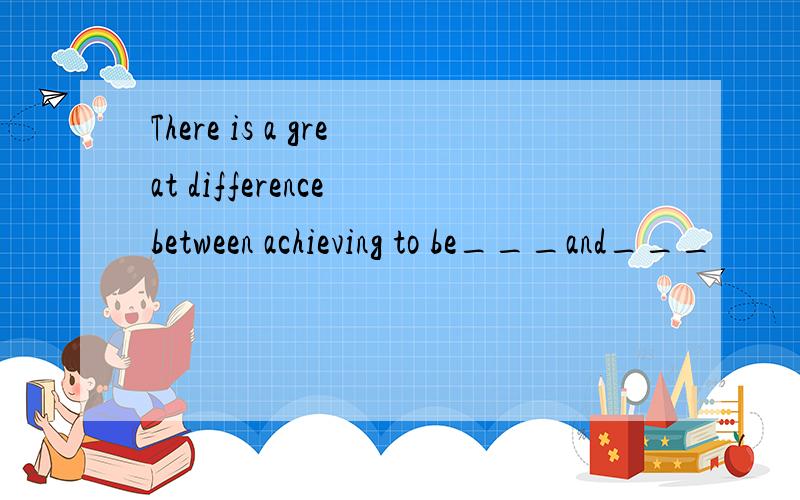 There is a great difference between achieving to be___and___