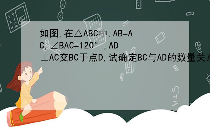 如图,在△ABC中,AB=AC,∠BAC=120°,AD⊥AC交BC于点D,试确定BC与AD的数量关系,并说明理由
