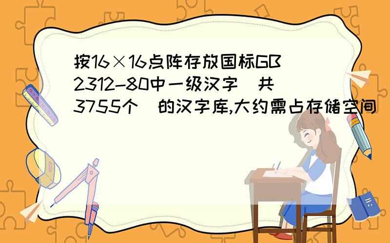 按16×16点阵存放国标GB2312-80中一级汉字(共3755个)的汉字库,大约需占存储空间