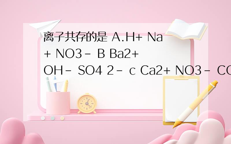 离子共存的是 A.H+ Na+ NO3- B Ba2+ OH- SO4 2- c Ca2+ NO3- CO3 2- D