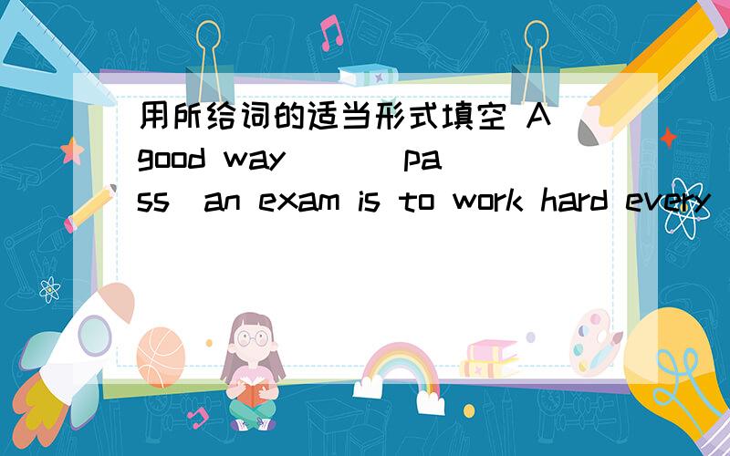 用所给词的适当形式填空 A good way （)(pass)an exam is to work hard every
