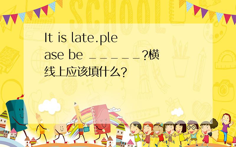 It is late.please be _____?横线上应该填什么?