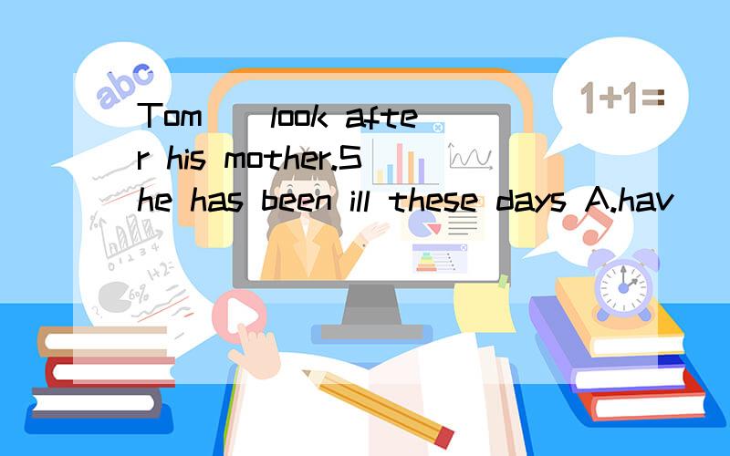 Tom__look after his mother.She has been ill these days A.hav