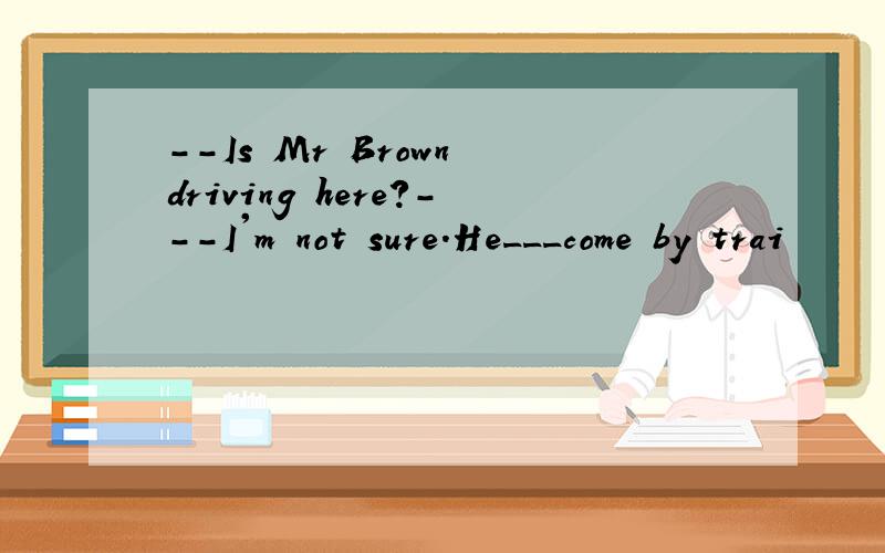 --Is Mr Brown driving here?---I'm not sure.He___come by trai