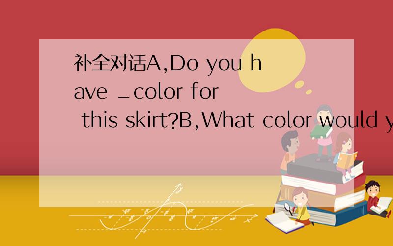 补全对话A,Do you have _color for this skirt?B,What color would y