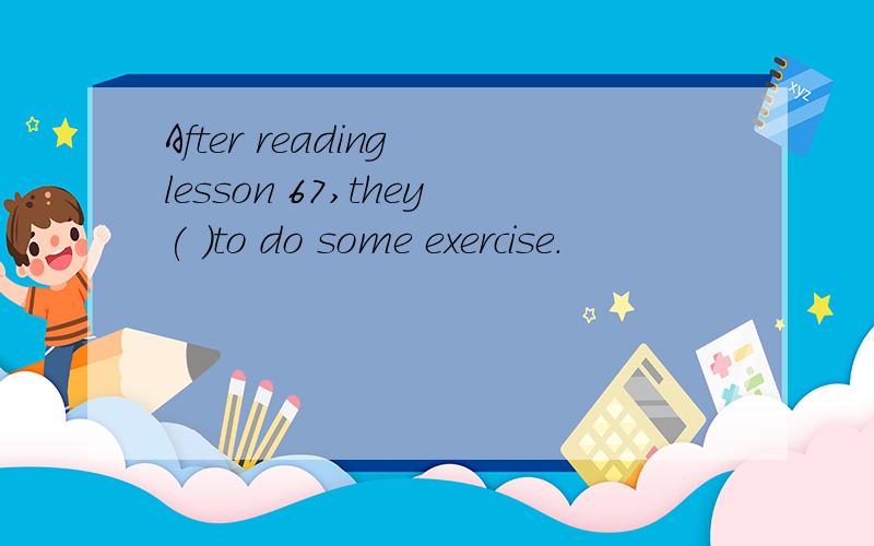 After reading lesson 67,they( )to do some exercise.
