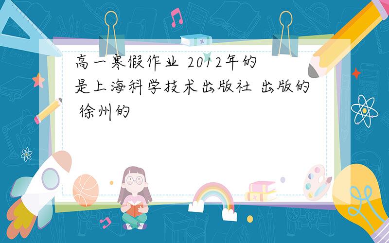 高一寒假作业 2012年的 是上海科学技术出版社 出版的 徐州的