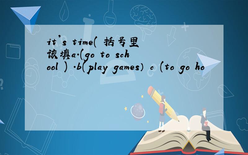 it's time( 括号里该填a.(go to school ) .b(play games） c (to go ho