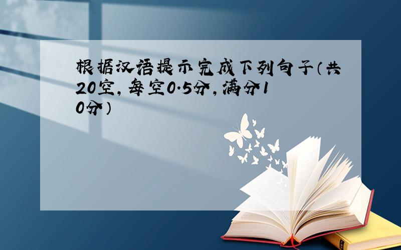 根据汉语提示完成下列句子（共20空，每空0.5分，满分10分）