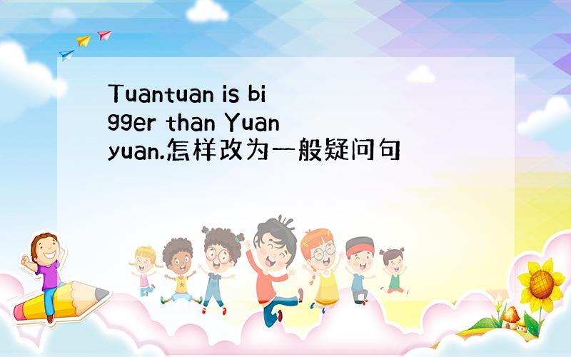 Tuantuan is bigger than Yuanyuan.怎样改为一般疑问句