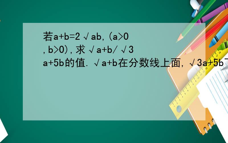 若a+b=2√ab,(a>0,b>0),求√a+b/√3a+5b的值.√a+b在分数线上面,√3a+5b下面.