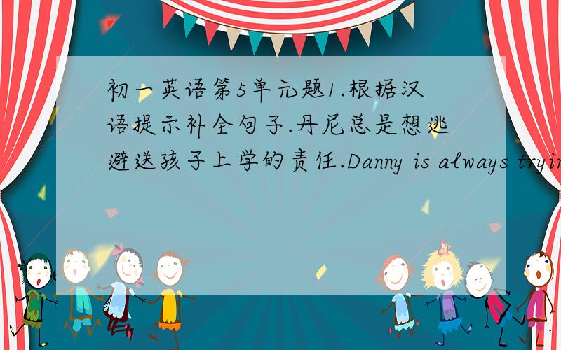 初一英语第5单元题1.根据汉语提示补全句子.丹尼总是想逃避送孩子上学的责任.Danny is always trying