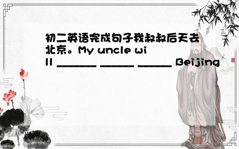 初二英语完成句子我叔叔后天去北京。My uncle will _______ ______ ______ Beijing