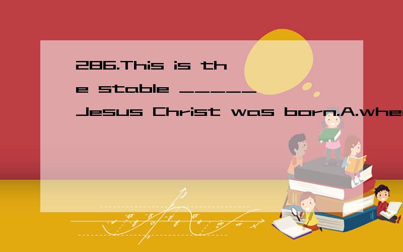 286.This is the stable _____Jesus Christ was born.A.where B.