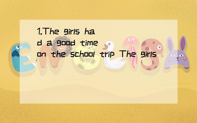 1.The girls had a good time on the school trip The girls ___