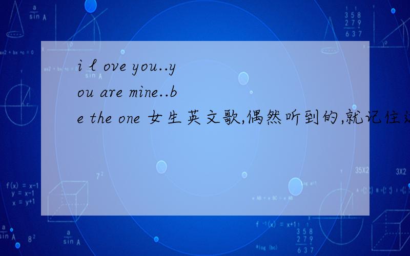 i l ove you..you are mine..be the one 女生英文歌,偶然听到的,就记住这三句,