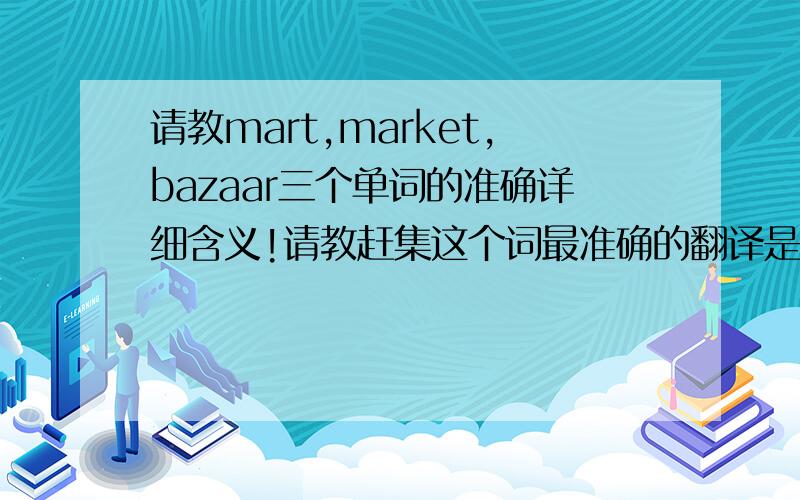 请教mart,market,bazaar三个单词的准确详细含义!请教赶集这个词最准确的翻译是?bazaar合不合适?：）