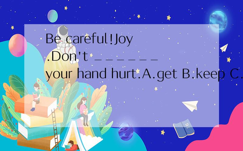 Be careful!Joy.Don't ______ your hand hurt.A.get B.keep C.ha
