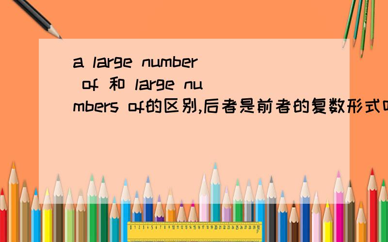 a large number of 和 large numbers of的区别,后者是前者的复数形式吗