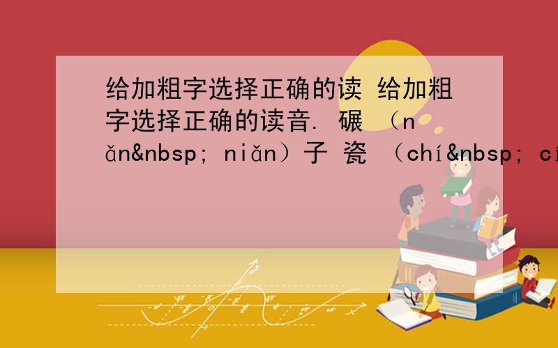 给加粗字选择正确的读 给加粗字选择正确的读音. 碾 （nǎn  niǎn）子 瓷 （chí  cí）