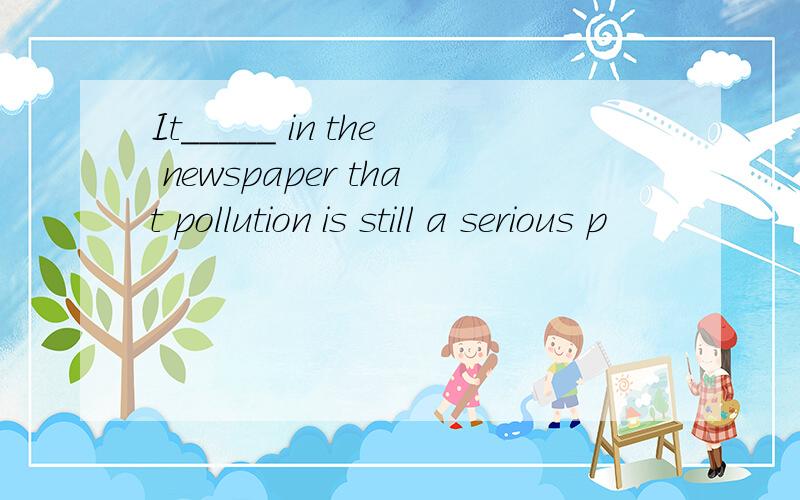 It_____ in the newspaper that pollution is still a serious p