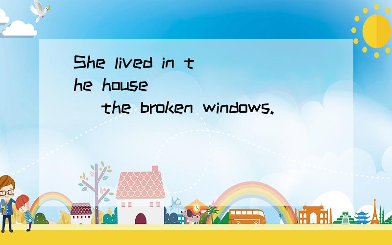 She lived in the house ______ the broken windows.