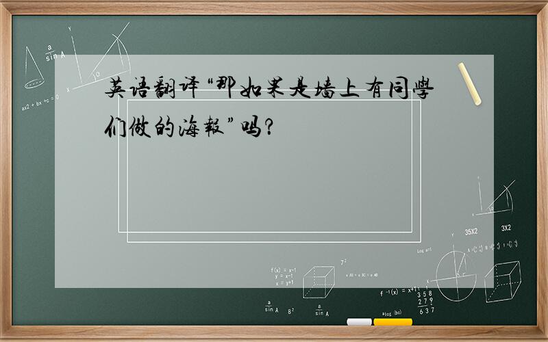 英语翻译“那如果是墙上有同学们做的海报”吗？