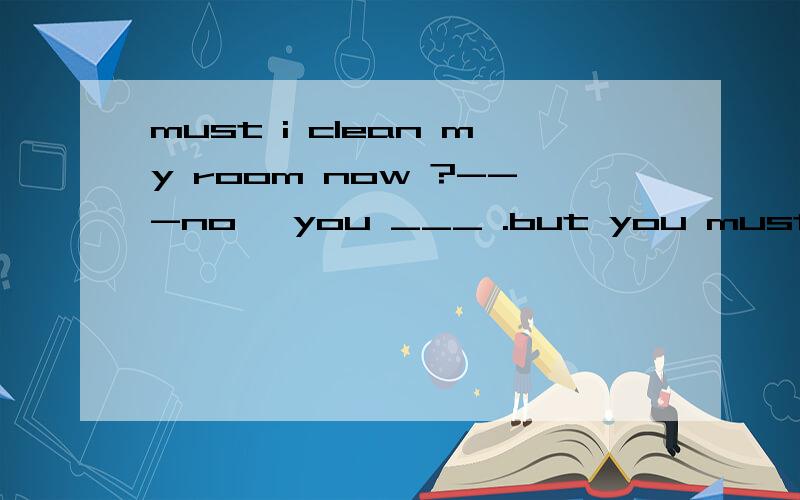 must i clean my room now ?---no, you ___ .but you must clean