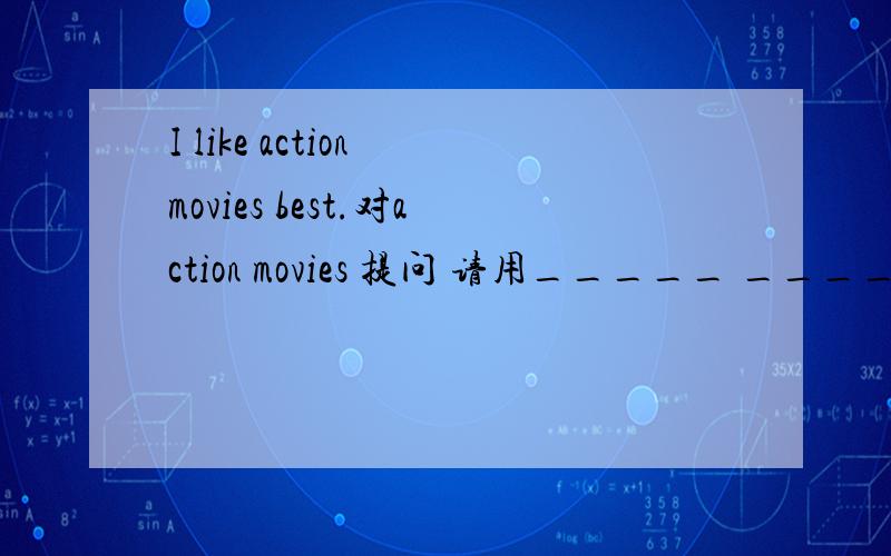 I like action movies best.对action movies 提问 请用_____ ______ _