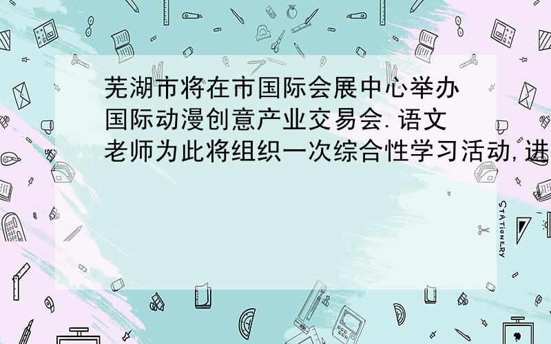 芜湖市将在市国际会展中心举办国际动漫创意产业交易会.语文老师为此将组织一次综合性学习活动,进行动漫