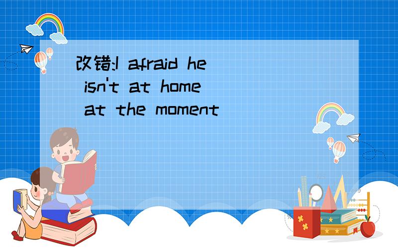 改错:I afraid he isn't at home at the moment