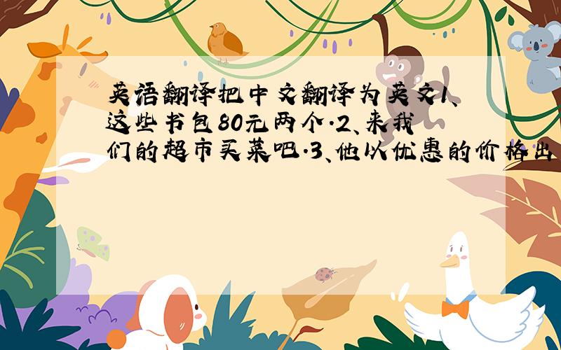 英语翻译把中文翻译为英文1、这些书包80元两个.2、来我们的超市买菜吧.3、他以优惠的价格出售水果.