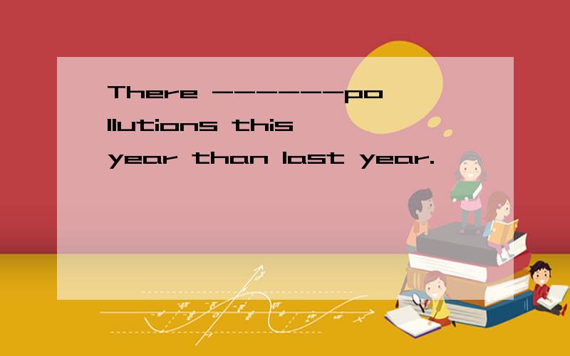 There ------pollutions this year than last year.