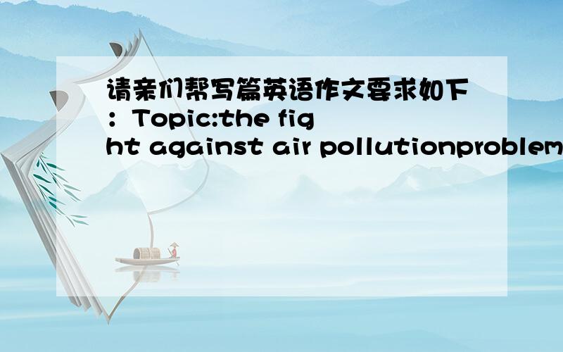 请亲们帮写篇英语作文要求如下：Topic:the fight against air pollutionproblem:
