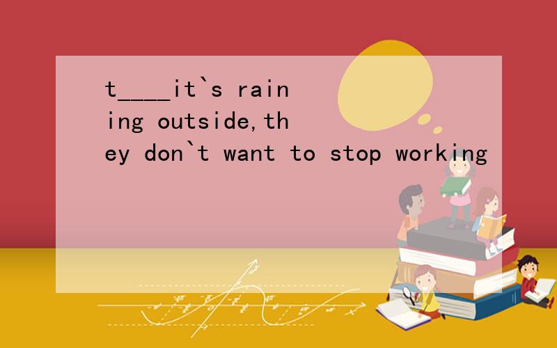 t____it`s raining outside,they don`t want to stop working