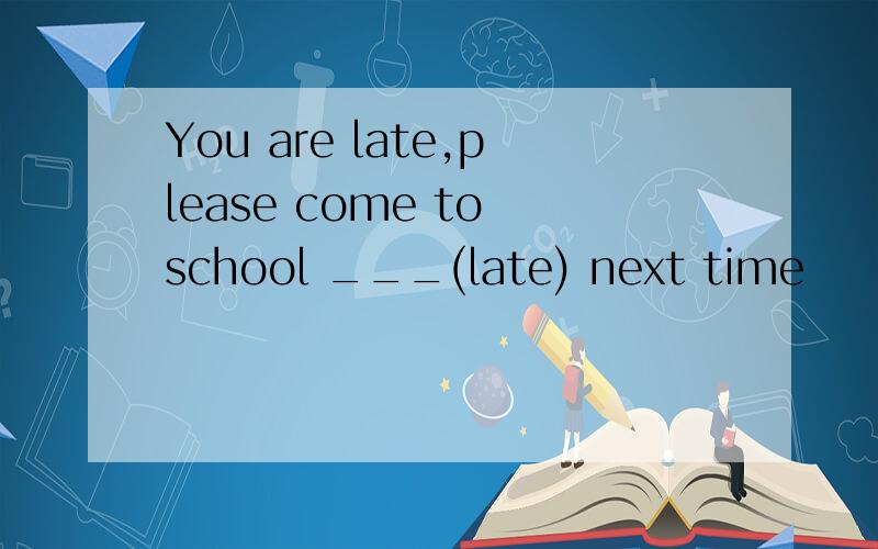You are late,please come to school ___(late) next time