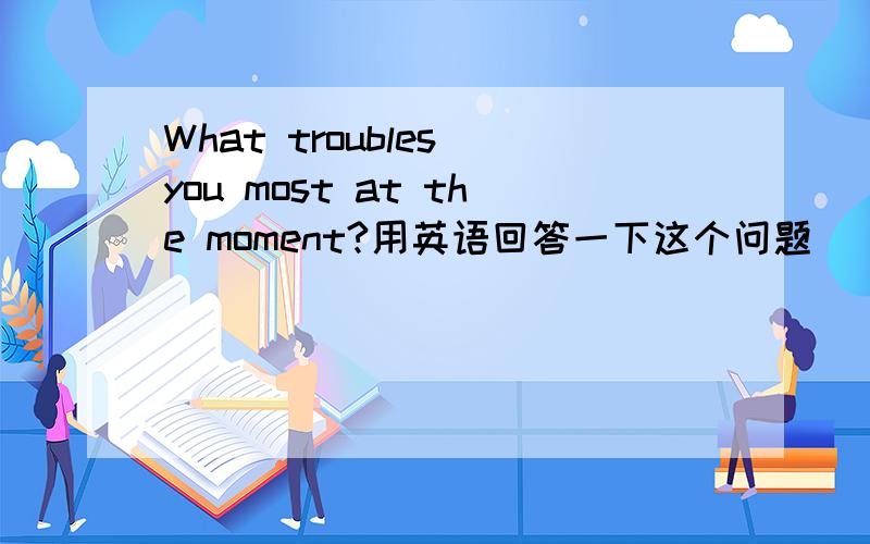 What troubles you most at the moment?用英语回答一下这个问题