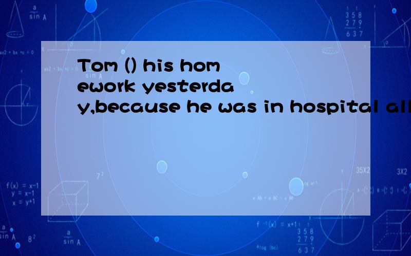 Tom () his homework yesterday,because he was in hospital all