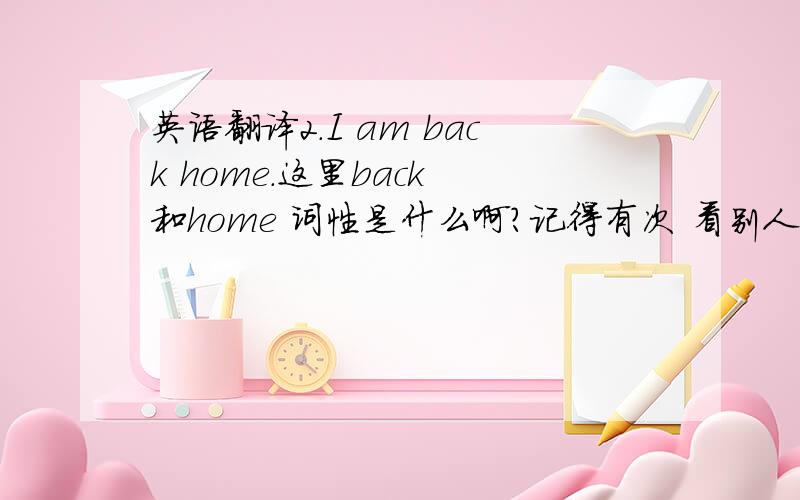 英语翻译2.I am back home.这里back 和home 词性是什么啊?记得有次 看别人说这个句子不是很符合,