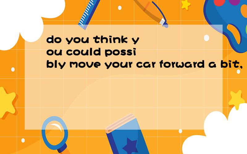 do you think you could possibly move your car forward a bit,