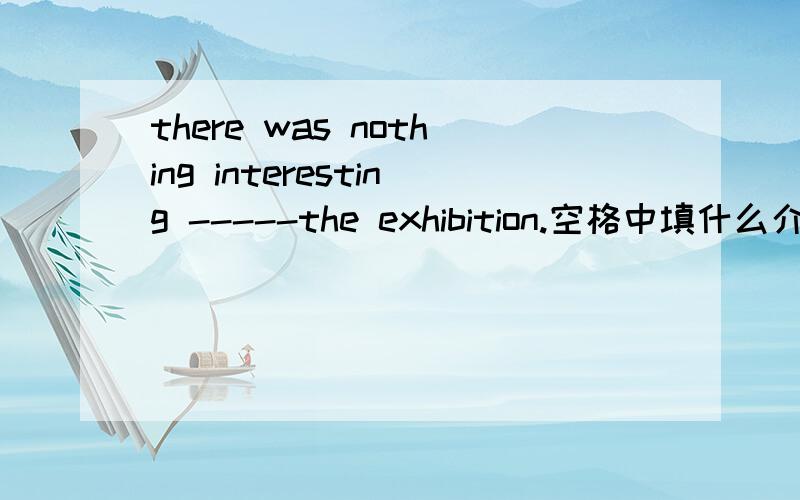 there was nothing interesting -----the exhibition.空格中填什么介词?